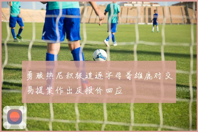 勇狼热尼积极追逐字母哥雄鹿对交易提案作出反报价回应
