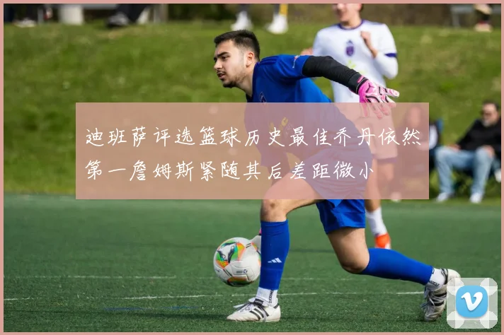 迪班萨评选篮球历史最佳乔丹依然第一詹姆斯紧随其后差距微小