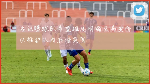 名记曝球队希望雄鹿明确交易要价以维护队内和谐氛围