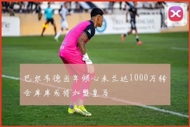 巴尔韦德当年倾心米兰达1000万转会库库或将加盟皇马