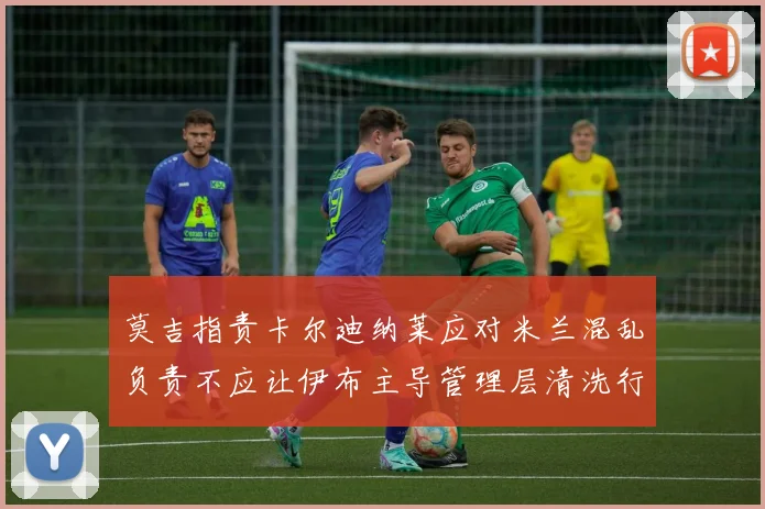 莫吉指责卡尔迪纳莱应对米兰混乱负责不应让伊布主导管理层清洗行动