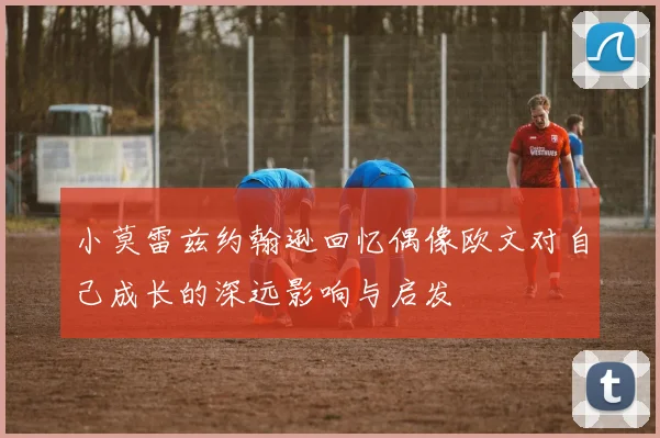 小莫雷兹约翰逊回忆偶像欧文对自己成长的深远影响与启发