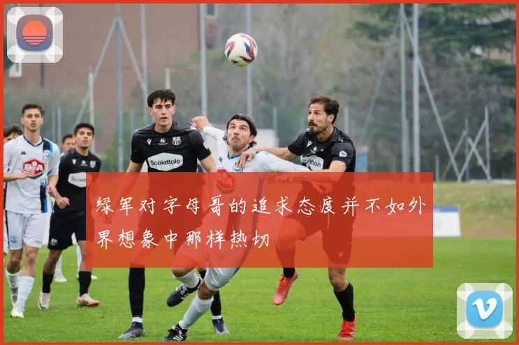 绿军对字母哥的追求态度并不如外界想象中那样热切