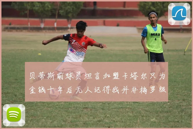 贝蒂斯前球员坦言加盟卡塔尔只为金钱十年后无人记得我并非梅罗级别