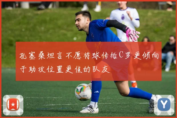 孔塞桑坦言不愿将球传给C罗更倾向于助攻位置更佳的队友