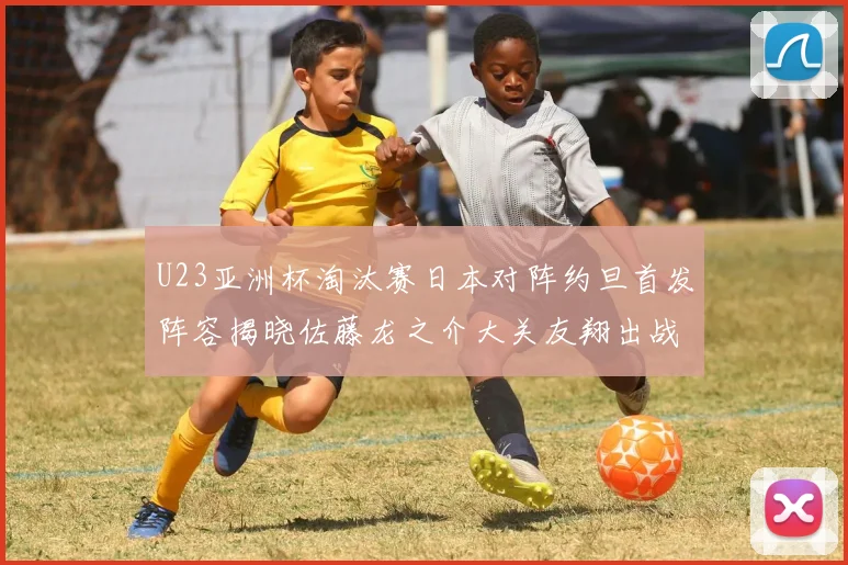 U23亚洲杯淘汰赛日本对阵约旦首发阵容揭晓佐藤龙之介大关友翔出战