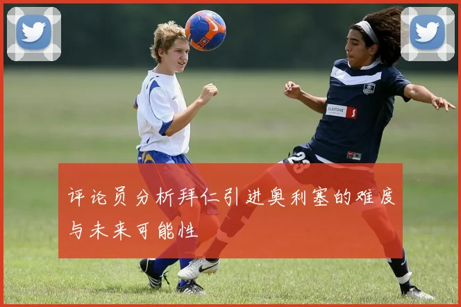 评论员分析拜仁引进奥利塞的难度与未来可能性