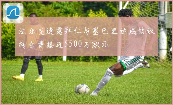法尔克透露拜仁与塞巴里达成协议转会费接近5500万欧元