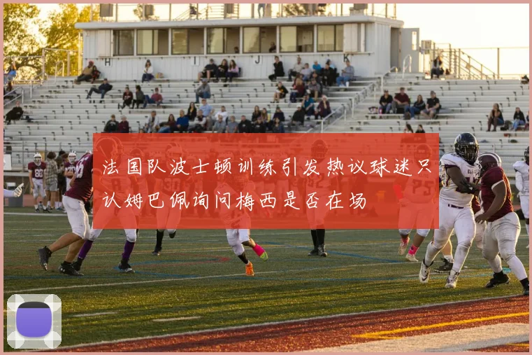 法国队波士顿训练引发热议球迷只认姆巴佩询问梅西是否在场