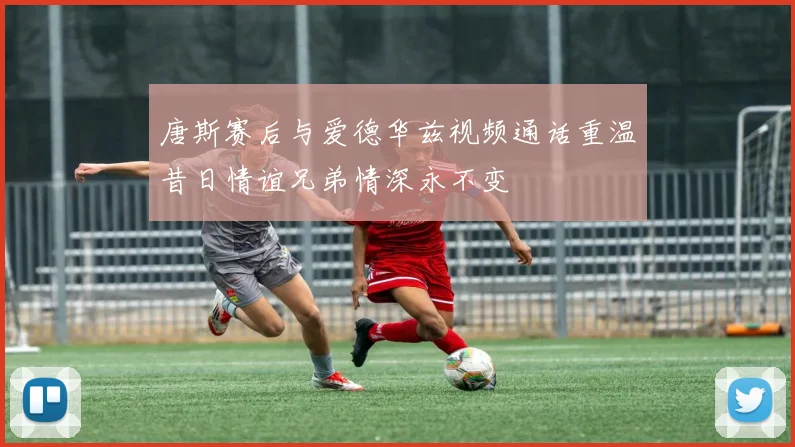 唐斯赛后与爱德华兹视频通话重温昔日情谊兄弟情深永不变
