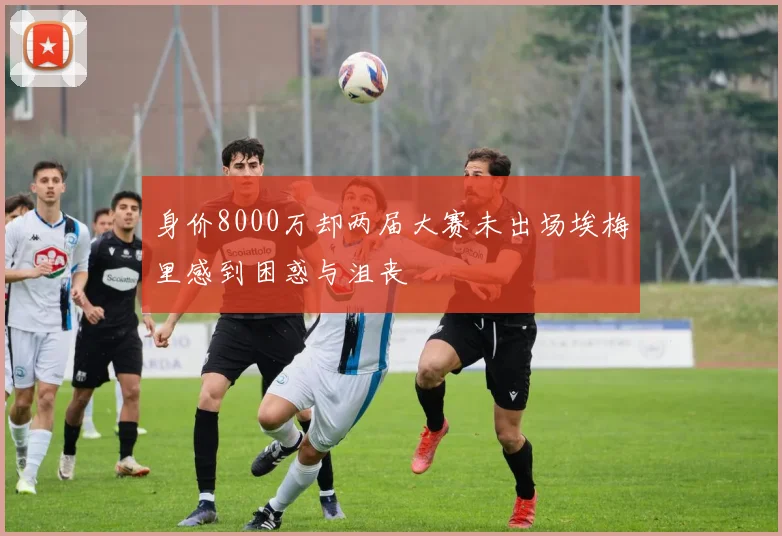身价8000万却两届大赛未出场埃梅里感到困惑与沮丧