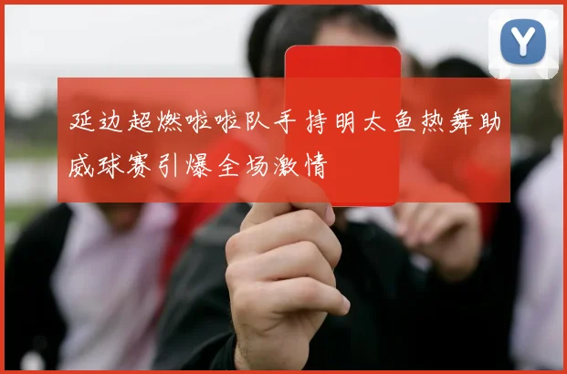 延边超燃啦啦队手持明太鱼热舞助威球赛引爆全场激情