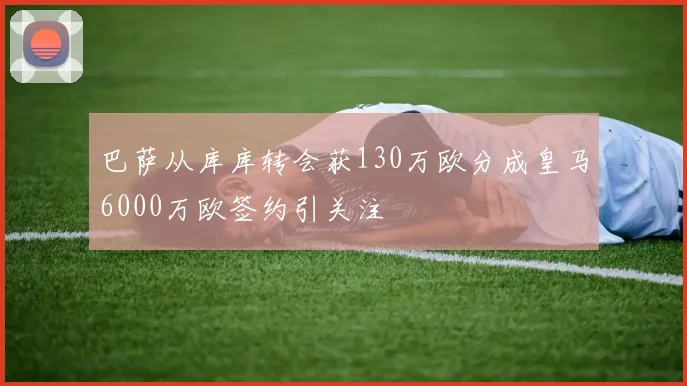 巴萨从库库转会获130万欧分成皇马6000万欧签约引关注