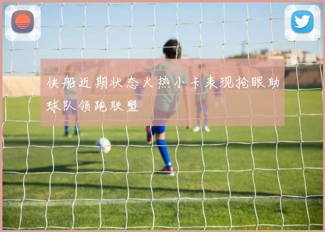 快船近期状态火热小卡表现抢眼助球队领跑联盟